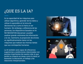 ¿QUE ES LA IA?
Es la capacidad de las máquinas para
utilizar algoritmos, aprender de los datos y
utilizar lo aprendido en la toma de
decisiones tal y como lo haría un ser
humano. Sin embargo, a diferencia de las
personas, los dispositivos basados en IA
NO NECESITAN descansar y pueden
analizar grande volúmenes de información
a la vez. Asimismo, la proporción de errores
es signiﬁcativamente menor en las
máquinas que realizan las mismas tareas
que sus contrapartes humanas.
La IA también será capaz de ofrecernos
sugerencias y predicciones relacionadas con
asuntos importantes de nuestra vida, lo que
tendrá su impacto en áreas como la salud, el
bienestar, la educación, el trabajo y las
relaciones interpersonales.
 