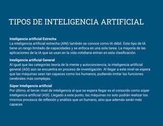TIPOS DE INTELIGENCIA ARTIFICIAL
Inteligencia artiﬁcial Estrecha
La inteligencia artiﬁcial estrecha (ANI) también se conoce como IA débil. Este tipo de IA
tiene un rango limitado de capacidades y se enfoca en una sola tarea. La mayoría de las
aplicaciones de la IA que se usan en la vida cotidiana entran en esta clasiﬁcación.
Inteligencia artiﬁcial General
Al igual que las categorías teoría de la mente y autoconciencia, la inteligencia artiﬁcial
general (AGI) aún se encuentra en proceso de investigación. Al llegar a este nivel se espera
que las máquinas sean tan capaces como los humanos, pudiendo imitar las funciones
cerebrales más complejas.
Súper Inteligencia artiﬁcial
Por último, el tercer nivel de inteligencia al que se espera llegar es el conocido como súper
inteligencia artiﬁcial (ASI). Llegado a este punto, las máquinas no solo podrán realizar los
mismos procesos de reﬂexión y análisis que un humano, sino que además serán más
capaces
 