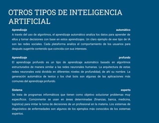 OTROS TIPOS DE INTELIGENCIA
ARTIFICIAL
Aprendizaje automático
A través del uso de algoritmos, el aprendizaje automático analiza los datos para aprender de
ellos y tomar decisiones con base en estos aprendizajes. Un claro ejemplo de ese tipo de IA
son las redes sociales. Cada plataforma analiza el comportamiento de los usuarios para
después sugerirle contenido que coincida con sus intereses.
Aprendizaje profundo
El aprendizaje profundo es un tipo de aprendizaje automático basado en algoritmos
estructurados de manera similar a las redes neuronales humanas. La arquitectura de estas
redes neuronales está dividida en diferentes niveles de profundidad, de ahí su nombre. La
generación automática de textos y los chat bots son algunas de las aplicaciones más
comunes del aprendizaje profundo.
Sistema experto
Se trata de programas informáticos que tienen como objetivo solucionar problemas muy
especíﬁcos. Comúnmente se usan en áreas determinadas (ﬁnanzas, banca, medicina,
logística) para imitar la toma de decisiones de un profesional en la materia. Los sistemas de
diagnóstico de enfermedades son algunos de los ejemplos más conocidos de los sistemas
expertos.
 