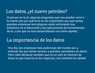 Los datos, ¿el nuevo petróleo?
Al pensar en la IA, algunas preguntas que nos pueden venir a
la mente son por qué la IA es tan importante, por qué tantas
grandes empresas tecnológicas están enfocando sus
esfuerzos en el desarrollo y las aplicaciones de herramientas
de IA, y por qué se está desarrollando con tanta rapidez.
La importancia de los datos
Hoy día, las empresas más poderosas del mundo son a
menudo las que tienen acceso a grandes cantidades de datos.
Pero cabe destacar también que no es sólo el volumen de
éstos lo que importa en los negocios, sino también la calidad
 