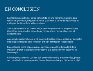 EN CONCLUSIÓN
La inteligencia artiﬁcial se ha convertido en una herramienta clave para
optimizar procesos, mejorar servicios y facilitar la toma de decisiones en
múltiples ámbitos de la vida cotidiana.
Su implementación en la educación permite personalizar el aprendizaje,
identiﬁcar necesidades especíﬁcas y reducir brechas en el acceso al
conocimiento.
A pesar de sus beneﬁcios, la IA plantea desafíos éticos, sociales y laborales
que requieren regulación, reﬂexión crítica y formación responsable.
En contextos como el paraguayo, su impacto positivo dependerá de la
inclusión digital, la capacitación docente y la equidad en el acceso a la
tecnología.
La inteligencia artiﬁcial, usada con criterio humano y enfoque ético, puede
ser una aliada poderosa para el desarrollo sostenible y el bienestar social
 