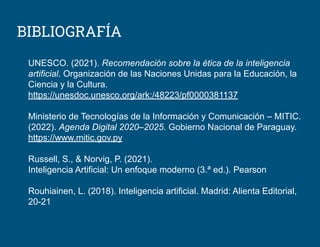 BIBLIOGRAFÍA
UNESCO. (2021). Recomendación sobre la ética de la inteligencia
artificial. Organización de las Naciones Unidas para la Educación, la
Ciencia y la Cultura.
https://unesdoc.unesco.org/ark:/48223/pf0000381137
Ministerio de Tecnologías de la Información y Comunicación – MITIC.
(2022). Agenda Digital 2020–2025. Gobierno Nacional de Paraguay.
https://www.mitic.gov.py
Russell, S., & Norvig, P. (2021).
Inteligencia Artificial: Un enfoque moderno (3.ª ed.). Pearson
Rouhiainen, L. (2018). Inteligencia artificial. Madrid: Alienta Editorial,
20-21
 