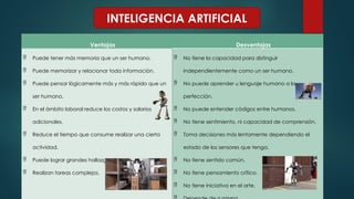 INTELIGENCIA ARTIFICIAL
Ventajas Desventajas
 Puede tener más memoria que un ser humano.
 Puede memorizar y relacionar toda información.
 Puede pensar lógicamente más y más rápido que un
ser humano.
 En el ámbito laboral reduce los costos y salarios
adicionales.
 Reduce el tiempo que consume realizar una cierta
actividad.
 Puede lograr grandes hallazgos y avances.
 Realizan tareas complejos.
 No tiene la capacidad para distinguir
independientemente como un ser humano.
 No puede aprender u lenguaje humano a la
perfección.
 No puede entender códigos entre humanos.
 No tiene sentimiento, ni capacidad de comprensión.
 Toma decisiones más lentamente dependiendo el
estado de los sensores que tenga.
 No tiene sentido común.
 No tiene pensamiento crítico.
 No tiene iniciativa en el arte.
 