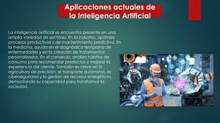 Aplicaciones actuales de
la Inteligencia Artificial
La inteligencia artificial se encuentra presente en una
amplia variedad de sectores. En la industria, optimiza
procesos productivos y de mantenimiento predictivo. En
la medicina, ayuda en el diagnóstico temprano de
enfermedades y en la creación de tratamientos
personalizados. En el comercio, analiza hábitos de
consumo para recomendar productos y mejorar la
experiencia del cliente. También es clave en la
agricultura de precisión, el transporte autónomo, la
ciberseguridad y la gestión de recursos energéticos,
demostrando su capacidad para transformar la
sociedad.
 