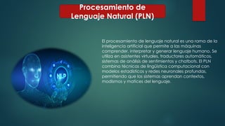 Procesamiento de
Lenguaje Natural (PLN)
El procesamiento de lenguaje natural es una rama de la
inteligencia artificial que permite a las máquinas
comprender, interpretar y generar lenguaje humano. Se
utiliza en asistentes virtuales, traductores automáticos,
sistemas de análisis de sentimientos y chatbots. El PLN
combina técnicas de lingüística computacional con
modelos estadísticos y redes neuronales profundas,
permitiendo que los sistemas aprendan contextos,
modismos y matices del lenguaje.
 