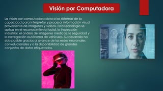 Visión por Computadora
La visión por computadora dota a los sistemas de la
capacidad para interpretar y procesar información visual
proveniente de imágenes y videos. Esta tecnología se
aplica en el reconocimiento facial, la inspección
industrial, el análisis de imágenes médicas, la seguridad y
la navegación autónoma de vehículos. Su desarrollo ha
sido posible gracias al avance de las redes neuronales
convolucionales y a la disponibilidad de grandes
conjuntos de datos etiquetados.
 