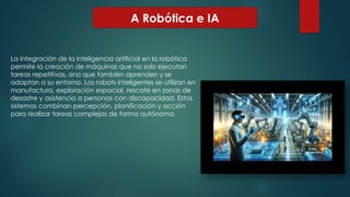 A Robótica e IA
La integración de la inteligencia artificial en la robótica
permite la creación de máquinas que no solo ejecutan
tareas repetitivas, sino que también aprenden y se
adaptan a su entorno. Los robots inteligentes se utilizan en
manufactura, exploración espacial, rescate en zonas de
desastre y asistencia a personas con discapacidad. Estos
sistemas combinan percepción, planificación y acción
para realizar tareas complejas de forma autónoma.
 