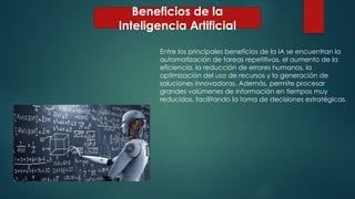 Beneficios de la
Inteligencia Artificial
Entre los principales beneficios de la IA se encuentran la
automatización de tareas repetitivas, el aumento de la
eficiencia, la reducción de errores humanos, la
optimización del uso de recursos y la generación de
soluciones innovadoras. Además, permite procesar
grandes volúmenes de información en tiempos muy
reducidos, facilitando la toma de decisiones estratégicas.
 