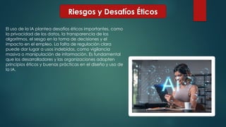 Riesgos y Desafíos Éticos
El uso de la IA plantea desafíos éticos importantes, como
la privacidad de los datos, la transparencia de los
algoritmos, el sesgo en la toma de decisiones y el
impacto en el empleo. La falta de regulación clara
puede dar lugar a usos indebidos, como vigilancia
masiva o manipulación de información. Es fundamental
que los desarrolladores y las organizaciones adopten
principios éticos y buenas prácticas en el diseño y uso de
la IA.
 