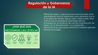 Regulación y Gobernanza
de la IA
Diferentes países y organizaciones internacionales están
desarrollando marcos regulatorios para garantizar que la
IA se utilice de manera segura, justa y responsable. Estos
marcos buscan establecer estándares para la
transparencia, la rendición de cuentas, la protección de
datos y la no discriminación. La cooperación
internacional es clave para enfrentar los desafíos globales
de esta tecnología.
 