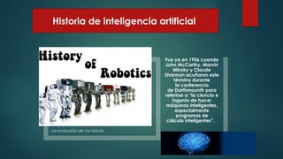 Historia de inteligencia artificial
La evolución de los robots
Fue ya en 1956 cuando
John McCarthy, Marvin
Minsky y Claude
Shannon acuñaron este
término durante
la conferencia
de Darthmounth para
referirse a “la ciencia e
ingenio de hacer
máquinas inteligentes,
especialmente
programas de
cálculo inteligentes”.
 
