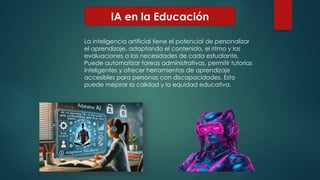 IA en la Educación
La inteligencia artificial tiene el potencial de personalizar
el aprendizaje, adaptando el contenido, el ritmo y las
evaluaciones a las necesidades de cada estudiante.
Puede automatizar tareas administrativas, permitir tutorías
inteligentes y ofrecer herramientas de aprendizaje
accesibles para personas con discapacidades. Esto
puede mejorar la calidad y la equidad educativa.
 