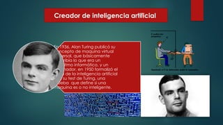 Creador de inteligencia artificial
En 1936, Alan Turing publicó su
concepto de maquina virtual
universal, que básicamente
describía lo que era un
algoritmo informático, y un
ordenador. en 1950 formalizó el
inicio de la inteligencia artificial
con su test de Turing, una
prueba que define si una
maquina es o no inteligente.
 