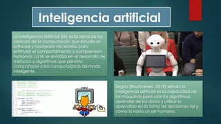 La inteligencia artificial (IA) es la rama de las
ciencias de la computación que estudia el
software y hardware necesarios para
estimular el comportamiento y comprensión
humanos. La IA se enfatiza en el desarrollo de
métodos y algoritmos que permita
comportarse a las computadoras de modo
inteligente.
Inteligencia artificial
Según (Rouhiainen, 2019) señala la
inteligencia artificial es la capacidad de
las máquinas para usar los algoritmos,
aprender de los datos y utilizar lo
aprendido en la toma de decisiones tal y
como lo haría un ser humano.
 