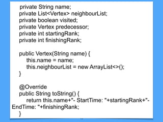 13
private String name;
private List<Vertex> neighbourList;
private boolean visited;
private Vertex predecessor;
private int startingRank;
private int finishingRank;
public Vertex(String name) {
this.name = name;
this.neighbourList = new ArrayList<>();
}
@Override
public String toString() {
return this.name+"- StartTime: "+startingRank+"-
EndTime: "+finishingRank;
}
 