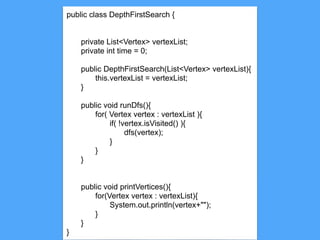14
public class DepthFirstSearch {
private List<Vertex> vertexList;
private int time = 0;
public DepthFirstSearch(List<Vertex> vertexList){
this.vertexList = vertexList;
}
public void runDfs(){
for( Vertex vertex : vertexList ){
if( !vertex.isVisited() ){
dfs(vertex);
}
}
}
public void printVertices(){
for(Vertex vertex : vertexList){
System.out.println(vertex+"");
}
}
}
 