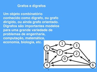 2
Grafos e digrafos
Um objeto combinatório
conhecido como digrafo, ou grafo
dirigido, ou ainda grafo orientado.
Digrafos são importantes modelos
para uma grande variedade de
problemas de engenharia,
computação, matemática,
economia, biologia, etc.
 