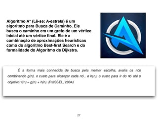27
Algoritmo A* (Lê-se: A-estrela) é um
algoritmo para Busca de Caminho. Ele
busca o caminho em um grafo de um vértice
inicial até um vértice ﬁnal. Ele é a
combinação de aproximações heurísticas
como do algoritmo Best-ﬁrst Search e da
formalidade do Algoritmo de Dijkstra.
 