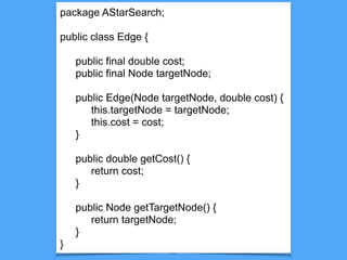 29
package AStarSearch;
public class Edge {
public final double cost;
public final Node targetNode;
public Edge(Node targetNode, double cost) {
this.targetNode = targetNode;
this.cost = cost;
}
public double getCost() {
return cost;
}
public Node getTargetNode() {
return targetNode;
}
}
 