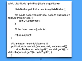 34
public List<Node> printPath(Node targetNode) {
List<Node> pathList = new ArrayList<Node>();
for (Node node = targetNode; node != null; node =
node.getParentNode()) {
pathList.add(node);
}
Collections.reverse(pathList);
return pathList;
}
// Manhattan heuristic/distance !!!
public double heuristic(Node node1, Node node2){
return Math.abs( node1.getX() - node2.getX() ) +
Math.abs( node2.getY() - node2.getY() );
}
 