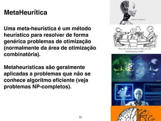 MetaHeurítica
Uma meta-heurística é um método
heurístico para resolver de forma
genérica problemas de otimização
(normalmente da área de otimização
combinatória).
Metaheurísticas são geralmente
aplicadas a problemas que não se
conhece algoritmo eﬁciente (veja
problemas NP-completos).
35
 
