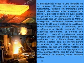 43
A metaheurística usada é uma metáfora de
um processo térmico, dito annealing ou
recozimento, utilizado em metalurgia para
obtenção de estados de baixa energia num
sólido. O processo consiste de duas etapas:
na primeira, a temperatura do sólido é
aumentada para um valor próximo de 1100°C;
na segunda, o resfriamento deve ser realizado
lentamente até que o material se solidifique,
sendo acompanhado e controlado esse
arrefecimento. Nesta segunda fase,
executada lentamente, os átomos que
compõem o material organizam-se numa
estrutura uniforme com energia mínima. Isto
resulta em que os átomos desse material
ganhem energia para se movimentarem
livremente e, ao arrefecer de forma
controlada, dar-lhes uma melhor hipótese de
se organizarem numa configuração com
menor energia interna, para ter uma redução
dos defeitos do material, como resultado
prático.
 