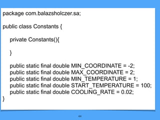 44
package com.balazsholczer.sa;
public class Constants {
private Constants(){
}
public static final double MIN_COORDINATE = -2;
public static final double MAX_COORDINATE = 2;
public static final double MIN_TEMPERATURE = 1;
public static final double START_TEMPERATURE = 100;
public static final double COOLING_RATE = 0.02;
}
 