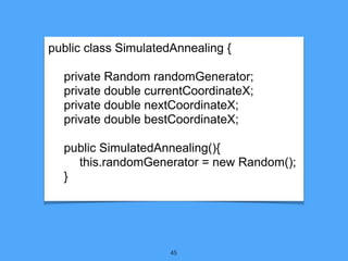 45
public class SimulatedAnnealing {
private Random randomGenerator;
private double currentCoordinateX;
private double nextCoordinateX;
private double bestCoordinateX;
public SimulatedAnnealing(){
this.randomGenerator = new Random();
}
 