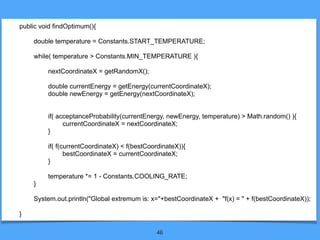 46
public void findOptimum(){
double temperature = Constants.START_TEMPERATURE;
while( temperature > Constants.MIN_TEMPERATURE ){
nextCoordinateX = getRandomX();
double currentEnergy = getEnergy(currentCoordinateX);
double newEnergy = getEnergy(nextCoordinateX);
if( acceptanceProbability(currentEnergy, newEnergy, temperature) > Math.random() ){
currentCoordinateX = nextCoordinateX;
}
if( f(currentCoordinateX) < f(bestCoordinateX)){
bestCoordinateX = currentCoordinateX;
}
temperature *= 1 - Constants.COOLING_RATE;
}
System.out.println("Global extremum is: x="+bestCoordinateX + "f(x) = " + f(bestCoordinateX));
}
 