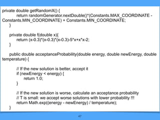 47
private double getRandomX() {
return randomGenerator.nextDouble()*(Constants.MAX_COORDINATE -
Constants.MIN_COORDINATE) + Constants.MIN_COORDINATE;
}
private double f(double x){
return (x-0.3)*(x-0.3)*(x-0.3)-5*x+x*x-2;
}
public double acceptanceProbability(double energy, double newEnergy, double
temperature) {
// If the new solution is better, accept it
if (newEnergy < energy) {
return 1.0;
}
// If the new solution is worse, calculate an acceptance probability
// T is small: we accept worse solutions with lower probability !!!
return Math.exp((energy - newEnergy) / temperature);
}
 