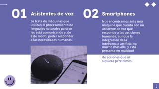 Asistentes de voz
Se trata de máquinas que
utilizan el procesamiento de
lenguajes naturales para se
les está comunicando y, de
este modo, poder responder
a las necesidades humanas.
01 Smartphones
Nos encontramos ante una
máquina que cuenta con un
asistente de voz que
responde a las peticiones
humanas, aunque la
integración de la
inteligencia artificial va
mucho más allá, y está
presente en multitud
02
de acciones que ni
siquiera percibimos.
 