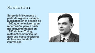 Historia:
Surge definitivamente a
partir de algunos trabajos
publicados en la década de
1940 que no tuvieron gran
repercusión, pero a partir
del influyente trabajo en
1950 de Alan Turing,
matemático británico, se
abre una nueva disciplina
de las ciencias de la
información.
 