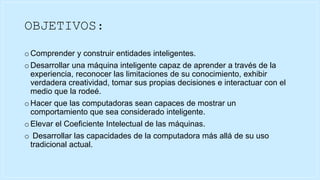 OBJETIVOS:
o Comprender y construir entidades inteligentes.
o Desarrollar una máquina inteligente capaz de aprender a través de la
experiencia, reconocer las limitaciones de su conocimiento, exhibir
verdadera creatividad, tomar sus propias decisiones e interactuar con el
medio que la rodeé.
o Hacer que las computadoras sean capaces de mostrar un
comportamiento que sea considerado inteligente.
o Elevar el Coeficiente Intelectual de las máquinas.
o Desarrollar las capacidades de la computadora más allá de su uso
tradicional actual.
 