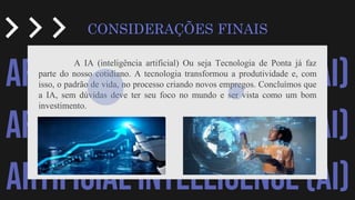 ARTIFICIAL INTELLIGENCE (AI)
ARTIFICIAL INTELLIGENCE (AI)
ARTIFICIAL INTELLIGENCE (AI)
CONSIDERAÇÕES FINAIS
A IA (inteligência artificial) Ou seja Tecnologia de Ponta já faz
parte do nosso cotidiano. A tecnologia transformou a produtividade e, com
isso, o padrão de vida, no processo criando novos empregos. Concluímos que
a IA, sem dúvidas deve ter seu foco no mundo e ser vista como um bom
investimento.
 