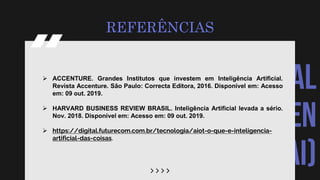 ARTIFICIAL
INTELLIGEN
CE (AI)
REFERÊNCIAS
 ACCENTURE. Grandes Institutos que investem em Inteligência Artificial.
Revista Accenture. São Paulo: Correcta Editora, 2016. Disponível em: Acesso
em: 09 out. 2019.
 HARVARD BUSINESS REVIEW BRASIL. Inteligência Artificial levada a sério.
Nov. 2018. Disponível em: Acesso em: 09 out. 2019.
 https://digital.futurecom.com.br/tecnologia/aiot-o-que-e-inteligencia-
artificial-das-coisas.
 