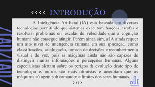 A Inteligência Artificial (IA) está baseada em diversas
tecnologias permitindo que sistemas executem funções, tarefas e
resolvam problemas em escalas de velocidade que a cognição
humana não consegue atingir. Porém ainda sim, a IA ainda requer
um alto nível de inteligência humana em sua aplicação, como
classificações, catalogação, tomada de decisões e reconhecimento
visual e de voz, pois as máquinas ainda não são capazes de
distinguir muitas informações e percepções humanas. Alguns
especialistas alertam sobre os perigos da evolução deste tipo de
tecnologia e, outros são mais otimistas e acreditam que as
máquinas só agem sob comandos e limites dos seres humanos.
INTRODUÇÃO
 
