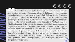 Muitos afirmam que o poder de inteligência dado à máquina acabaria
com muitos empregos. Claramente alguns trabalhadores viram máquinas
tomando seus lugares, mas o que se percebe hoje é algo diferente. A máquina
e o humano precisam um do outro para serem, ambos, mais eficientes.
Tecnologias de mais alto nível estão sendo usadas na produção de sistemas no
mundo e elas foram classificadas como Inteligência Artificial (IA) e a
Machine Learning (ML). IA permite aumento de produtividade com padrões
impossíveis de serem alcançados pelos seres humanos. Já ML, que na
realidade poderia ser chamada de uma filha da IA, é a que permite que às
máquinas aperfeiçoem os processos de forma contínua, aprendendo com eles.
Inteligência Artificial é uma das alternativas para as grandes empresas
trabalharem com os dados dos seus consumidores, investindo não apenas nos
seus produtos, mas, principalmente, em estratégias baseadas nos
comportamentos pessoais.
 