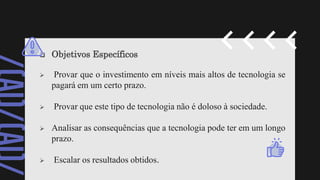  Objetivos Específicos
 Provar que o investimento em níveis mais altos de tecnologia se
pagará em um certo prazo.
 Provar que este tipo de tecnologia não é doloso à sociedade.
 Analisar as consequências que a tecnologia pode ter em um longo
prazo.
 Escalar os resultados obtidos.
 