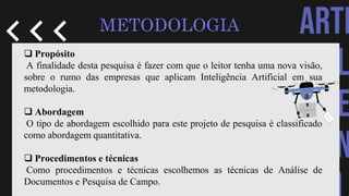 ARTI
CIAL
INTE
IGEN
METODOLOGIA
 Propósito
A finalidade desta pesquisa é fazer com que o leitor tenha uma nova visão,
sobre o rumo das empresas que aplicam Inteligência Artificial em sua
metodologia.
 Abordagem
O tipo de abordagem escolhido para este projeto de pesquisa é classificado
como abordagem quantitativa.
 Procedimentos e técnicas
Como procedimentos e técnicas escolhemos as técnicas de Análise de
Documentos e Pesquisa de Campo.
 