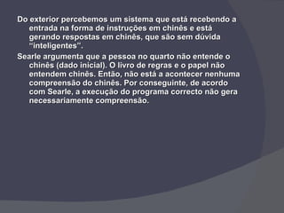 Do exterior percebemos um sistema que está recebendo a entrada na forma de instruções em chinês e está gerando respostas em chinês, que são sem dúvida “inteligentes”. Searle argumenta que a pessoa no quarto não entende o chinês (dado inicial). O livro de regras e o papel não entendem chinês. Então, não está a acontecer nenhuma compreensão do chinês. Por conseguinte, de acordo com Searle, a execução do programa correcto não gera necessariamente compreensão. 