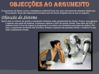 O argumento de Searle contra a Inteligência Artificial Forte tem sido intensamente debatido desde que foi proposto. Duas das objecções principais que lhe foram dirigidas são as que se seguem: Objecção do Sistema Quem está no interior do quarto a manipular símbolos nada compreende de chinês. Porem, essa pessoa é apenas uma parte do sistema. A pessoa é apenas o UCP do quarto chinês. Para além da UCP, o sistema inclui o livro de regras (o programa) e os cestos com símbolos (uma base de dados). Por isso, o argumento de Searle não funciona. Embora a pessoa não perceba chinês, o sistema no seu todo compreende chinês. 
