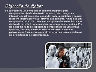 Objecção do Robot Se colocarmos um computador com um programa para compreender chinês dentro de um robot, ele começará a interagir causalmente com o mundo: poderá caminhar e comer, receberá informação visual através das câmaras. Ainda que um computador por si não possa ter compreensão, se for instalado dentro de um robot poderá acabar por compreender chinês. Por isso, não há nada de especial na compreensão de uma língua qualquer, desde que o robot relacione correctamente as palavras e as frases com o mundo exterior, nada mais podemos exigir em termos de compreensão. 