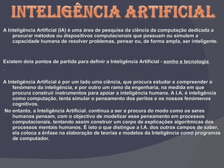 A Inteligência Artificial (IA) é uma área de pesquisa da ciência da computação dedicada a procurar métodos ou dispositivos computacionais que possuam ou simulem a capacidade humana de resolver problemas, pensar ou, de forma ampla, ser inteligente.   Existem dois pontos de partida para definir a Inteligência Artificial -  sonho e tecnologia  A Inteligência Artificial é por um lado uma ciência, que procura estudar e compreender o fenómeno da inteligência, e por outro um ramo da engenharia, na medida em que procura construir instrumentos para apoiar a inteligência humana. A I.A. é inteligência como computação, tenta simular o pensamento dos peritos e os nossos fenómenos cognitivos.    No entanto, a Inteligência Artificial. continua a ser a procura do modo como os seres humanos pensam, com o objectivo de modelizar esse pensamento em processos computacionais, tentando assim construir um corpo de explicações algorítmicas dos processos mentais humanos. É isto o que distingue a I.A. dos outros campos de saber, ela coloca a ênfase na elaboração de teorias e modelos da Inteligência como programas de computador.   