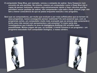 O computador Deep Blue, por exemplo, venceu o campeão de xadrez  Gary Kasparov num encontro de seis partidas. No entanto, mesmo um computador como o Deep Blue não é capaz de pensar realmente: embora seja extremamente rápido a fazer cálculos que lhe permitem vencer partidas de xadrez, não compreende o que está a fazer quando joga: não tem a menor consciência do que se passa enquanto executa o seu programa. Será que os computadores, por muito que evoluam e por mais sofisticados que se tornem os seus programas, nunca conseguirão pensar realmente? Ou será possível que, com os programas certos, um computador muito mais avançado que os actuais seja consciente e tenha uma vida mental com pensamentos e até emoções? A maior parte dos investigadores que trabalha na área da  Inteligência Artificial  (IA)  acredita nesta possibilidade. Muitos julgam até que, na verdade, a mente humana é um programa – um programa executado num computador biológico, o nosso cérebro. 