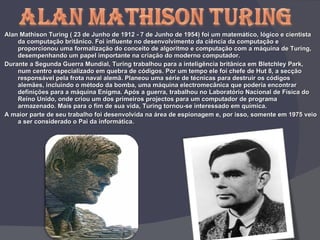 Alan Mathison Turing ( 23 de Junho de 1912 - 7 de Junho de 1954) foi um matemático, lógico e cientista da computação britânico. Foi influente no desenvolvimento da ciência da computação e proporcionou uma formalização do conceito de algoritmo e computação com a máquina de Turing, desempenhando um papel importante na criação do moderno computador. Durante a Segunda Guerra Mundial, Turing trabalhou para a inteligência britânica em Bletchley Park, num centro especializado em quebra de códigos. Por um tempo ele foi chefe de Hut 8, a secção responsável pela frota naval alemã. Planeou uma série de técnicas para destruir os códigos alemães, incluindo o método da bomba, uma máquina electromecânica que poderia encontrar definições para a máquina Enigma. Após a guerra, trabalhou no Laboratório Nacional de Física do Reino Unido, onde criou um dos primeiros projectos para um computador de programa armazenado. Mais para o fim de sua vida, Turing tornou-se interessado em química.  A maior parte de seu trabalho foi desenvolvida na área de espionagem e, por isso, somente em 1975 veio a ser considerado o Pai da informática. 