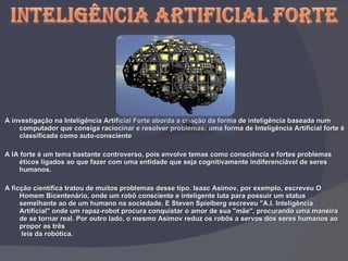 A investigação na Inteligência Artificial Forte aborda a criação da forma de inteligência baseada num computador que consiga raciocinar e resolver problemas; uma forma de Inteligência Artificial forte é classificada como auto-consciente   A IA forte é um tema bastante controverso, pois envolve temas como consciência e fortes problemas éticos ligados ao que fazer com uma entidade que seja cognitivamente indiferenciável de seres humanos.   A ficção científica tratou de muitos problemas desse tipo. Isaac Asimov, por exemplo, escreveu O Homem Bicentenário, onde um robô consciente e inteligente luta para possuir um status semelhante ao de um humano na sociedade. E Steven Spielberg escreveu "A.I. Inteligência Artificial" onde um rapaz-robot procura conquistar o amor de sua "mãe", procurando uma maneira de se tornar real. Por outro lado, o mesmo Asimov reduz os robôs a servos dos seres humanos ao propor as três  leis da robótica. 
