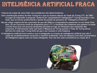 Trata-se da noção de como lidar com problemas não determinísticos. Uma contribuição prática de Alan Turing foi o que se chamou depois de Teste de Turing (TT), de 1950: no lugar de responder à pergunta "pode-se ter computadores inteligentes?" Turing formulou o seu teste, que se tornou praticamente o ponto de partida da pesquisa da "Inteligência Artificial". No seu artigo original ele fez a previsão de que até 2000 os computadores passariam no seu teste. Pois bem, há um concurso anual de programas para o TT, o resultado dos sistemas que passam no teste é muito fraco que com poucas perguntas percebe-se logo as limitações das respostas das máquinas. É interessante notar que tanto a Máquina de Turing quanto o Teste de Turing talvez derivem da visão que Turing tinha de que o ser humano é uma máquina.  A inteligência artificial fraca centra a sua investigação na criação de inteligência artificial que não é capaz de verdadeiramente raciocinar e resolver problemas. Uma tal máquina com esta característica de inteligência agiria como se fosse inteligente, mas não tem auto-consciência ou noção de si.  