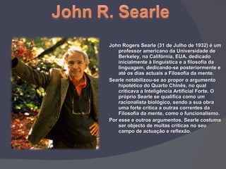 John Rogers Searle (31 de Julho de 1932) é um professor americano da Universidade de Berkeley, na Califórnia, EUA, dedicado inicialmente à linguística e a filosofia da linguagem, dedicando-se posteriormente e até os dias actuais a Filosofia da mente. Searle notabilizou-se ao propor o argumento hipotético do Quarto Chinês, no qual criticava a Inteligência Artificial Forte. O próprio Searle se qualifica como um racionalista biológico, sendo a sua obra uma forte crítica a outras correntes da Filosofia da mente, como o funcionalismo. Por esse e outros argumentos, Searle costuma ser objecto de muitas críticas no seu campo de actuação e reflexão . 
