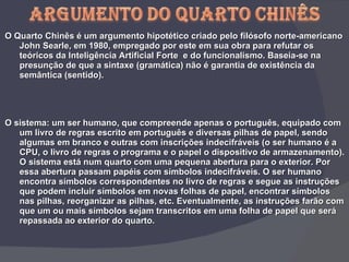 O Quarto Chinês é um argumento hipotético criado pelo filósofo norte-americano John Searle, em 1980, empregado por este em sua obra para refutar os teóricos da Inteligência Artificial Forte  e do funcionalismo. Baseia-se na presunção de que a sintaxe (gramática) não é garantia de existência da semântica (sentido). O sistema: um ser humano, que compreende apenas o português, equipado com um livro de regras escrito em português e diversas pilhas de papel, sendo algumas em branco e outras com inscrições indecifráveis (o ser humano é a CPU, o livro de regras o programa e o papel o dispositivo de armazenamento). O sistema está num quarto com uma pequena abertura para o exterior. Por essa abertura passam papéis com símbolos indecifráveis. O ser humano encontra símbolos correspondentes no livro de regras e segue as instruções que podem incluir símbolos em novas folhas de papel, encontrar símbolos nas pilhas, reorganizar as pilhas, etc. Eventualmente, as instruções farão com que um ou mais símbolos sejam transcritos em uma folha de papel que será repassada ao exterior do quarto. 