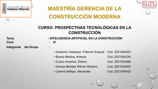 MAESTRÍA GERENCIA DE LA
CONSTRUCCIÓN MODERNA
CURSO: PROSPECTIVAS TECNOLÓGICAS EN LA
CONSTRUCCIÓN
Tema : INTELIGENCIA ARTIFICIAL EN LA CONSTRUCCIÓN
Ciclo : IV
Integrante del Grupo :
• Gutierrez Velasque, Fidencio Ezequil Cod. 2021004423
• Bueno Medina, Antonio Cod. 2021004334
• Cucho Huaman, Edison Cod. 2021004388
• Gomez Benites Wilmer Mariano Cod. 2021004405
• Llerena Mallqui, Alexander Cod. 2021004432
 